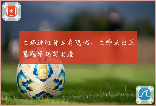 主场连胜背后有隐忧，主帅点出卫冕冠军仍需打磨