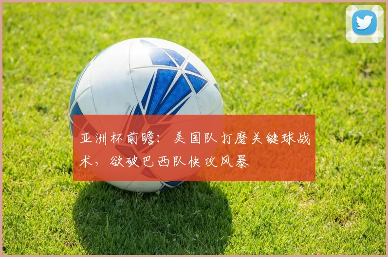 亚洲杯前瞻：美国队打磨关键球战术，欲破巴西队快攻风暴