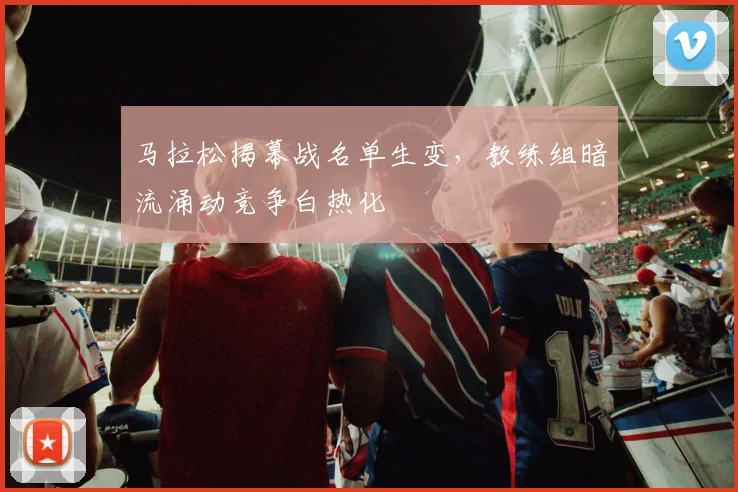 马拉松揭幕战名单生变，教练组暗流涌动竞争白热化