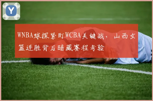 WNBA球探紧盯WCBA关键战,山西女篮连胜背后暗藏赛程考验