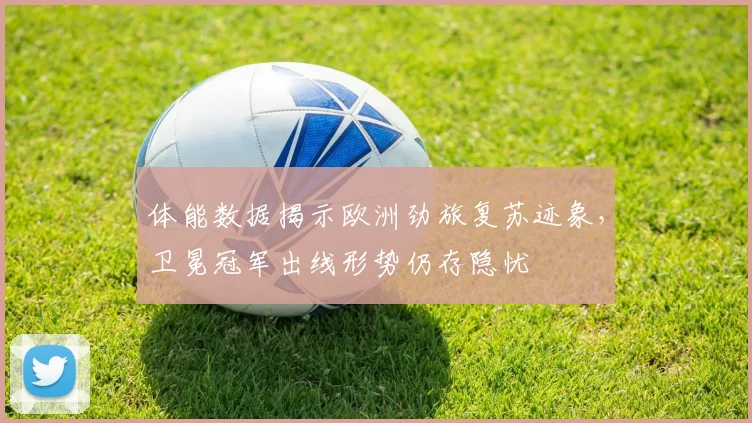体能数据揭示欧洲劲旅复苏迹象，卫冕冠军出线形势仍存隐忧