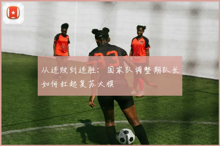从连败到连胜：国家队调整期队长如何扛起复苏大旗