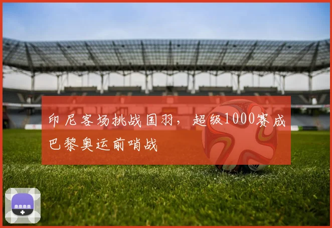 印尼客场挑战国羽，超级1000赛成巴黎奥运前哨战