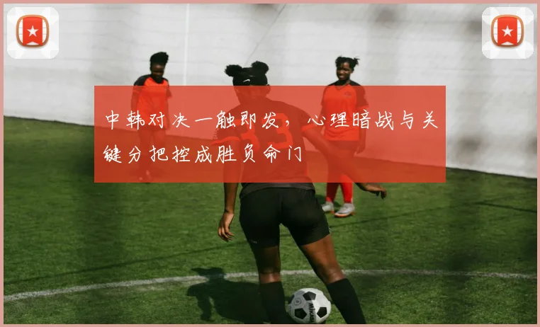 中韩对决一触即发，心理暗战与关键分把控成胜负命门