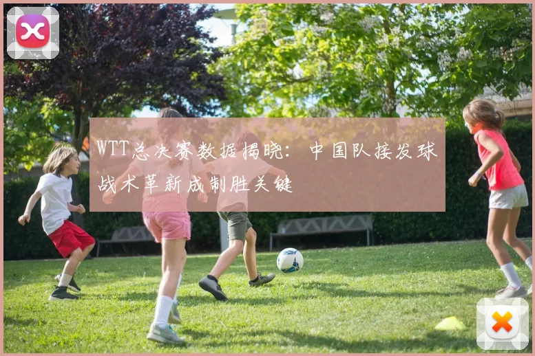 WTT总决赛数据揭晓：中国队接发球战术革新成制胜关键