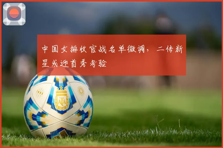 中国女排收官战名单微调，二传新星或迎首秀考验