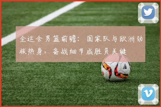 全运会男篮前瞻：国家队与欧洲劲旅热身，备战细节成胜负关键