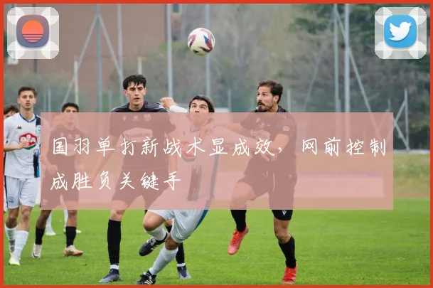 国羽单打新战术显成效，网前控制成胜负关键手