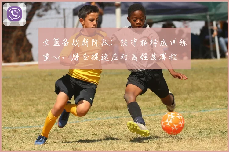 女篮备战新阶段：防守轮转成训练重心，磨合提速应对高强度赛程