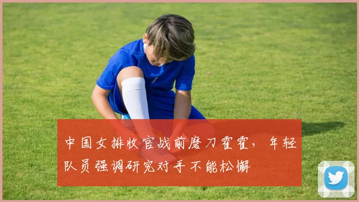 中国女排收官战前磨刀霍霍，年轻队员强调研究对手不能松懈
