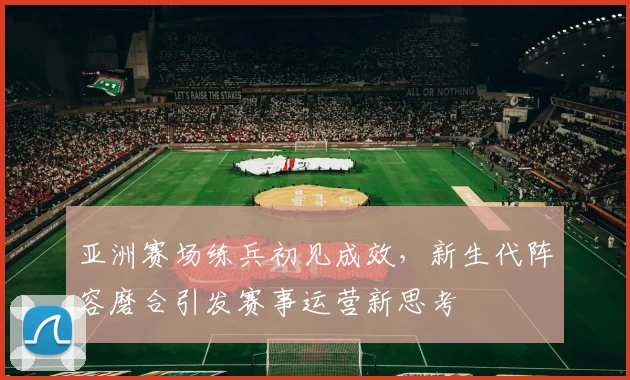 亚洲赛场练兵初见成效，新生代阵容磨合引发赛事运营新思考
