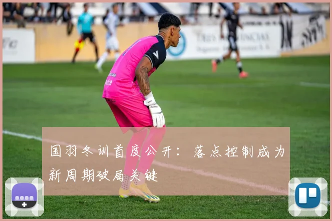 国羽冬训首度公开：落点控制成为新周期破局关键