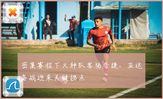 密集赛程下火种队客场告捷，亚运备战迎来关键拐点
