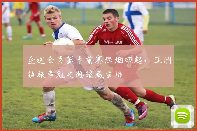 全运会男篮季前赛烽烟四起，亚洲劲旅争冠之路暗藏玄机