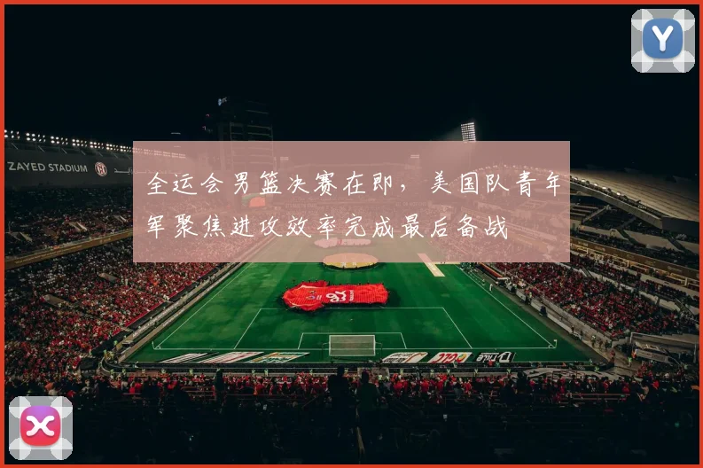 全运会男篮决赛在即,美国队青年军聚焦进攻效率完成最后备战