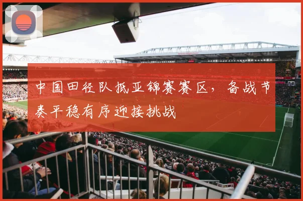 中国田径队抵亚锦赛赛区,备战节奏平稳有序迎接挑战