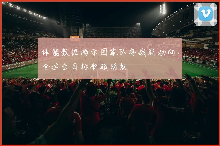 体能数据揭示国家队备战新动向，全运会目标渐趋明朗