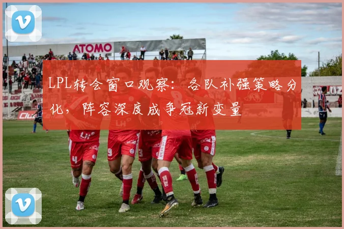 LPL转会窗口观察：各队补强策略分化，阵容深度成争冠新变量