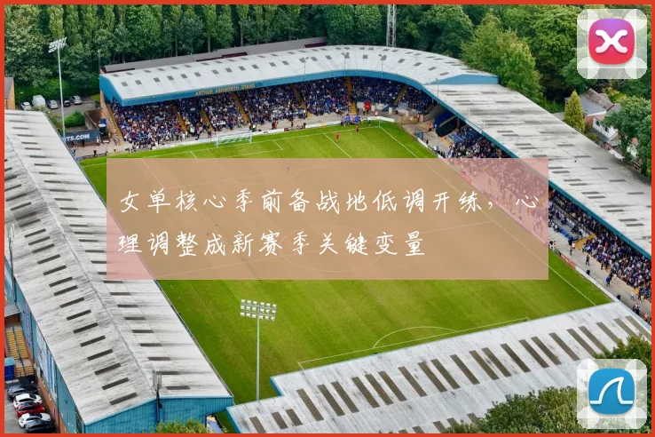 女单核心季前备战地低调开练，心理调整成新赛季关键变量