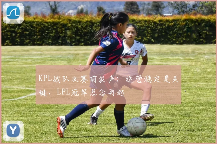 KPL战队决赛前发声：运营稳定是关键，LPL冠军悬念再起
