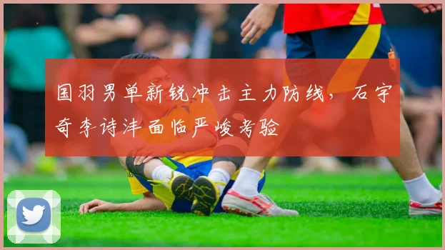 国羽男单新锐冲击主力防线，石宇奇李诗沣面临严峻考验