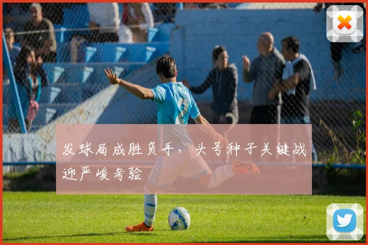 发球局成胜负手，头号种子关键战迎严峻考验