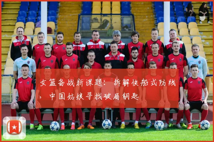 女篮备战新课题：拆解快船式防线，中国姑娘寻找破局钥匙