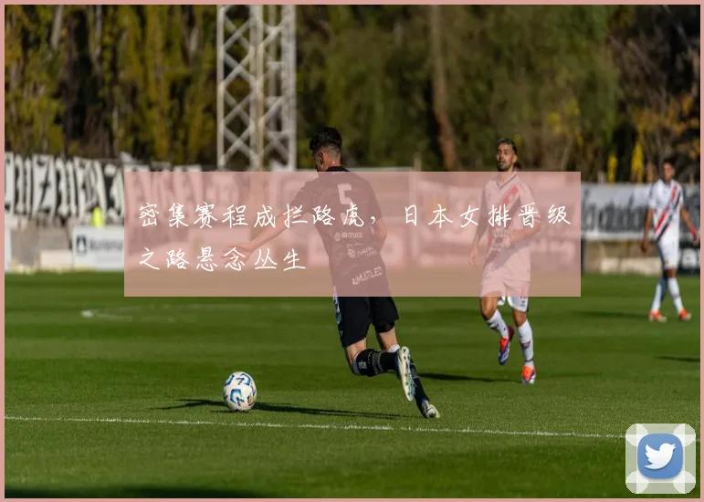 密集赛程成拦路虎，日本女排晋级之路悬念丛生