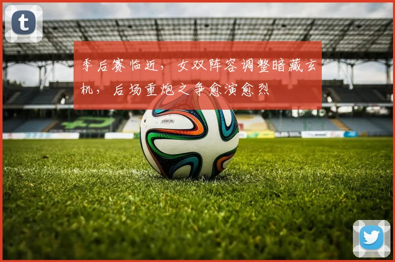 季后赛临近，女双阵容调整暗藏玄机，后场重炮之争愈演愈烈