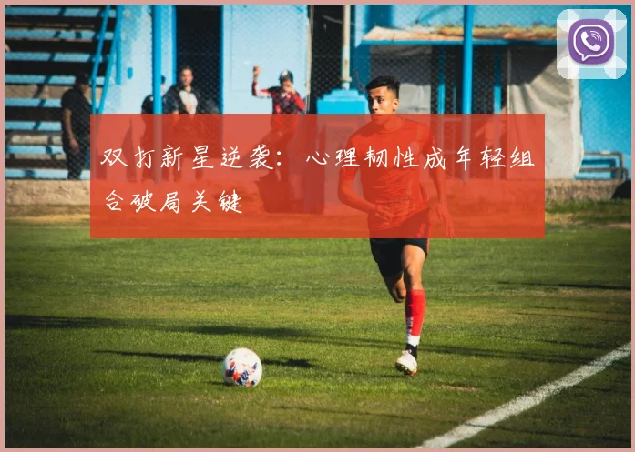 双打新星逆袭：心理韧性成年轻组合破局关键