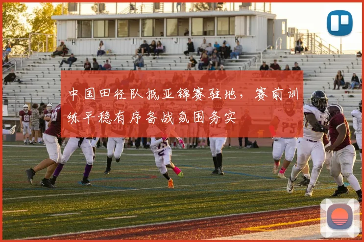 中国田径队抵亚锦赛驻地，赛前训练平稳有序备战氛围务实