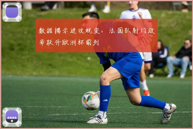 数据揭示进攻蜕变，法国队射门效率跃升欧洲杯前列