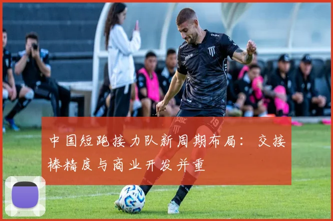 中国短跑接力队新周期布局：交接棒精度与商业开发并重