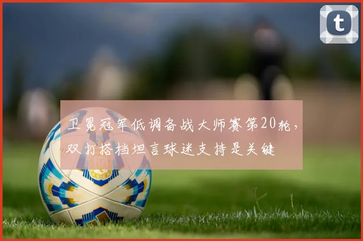 卫冕冠军低调备战大师赛第20轮，双打搭档坦言球迷支持是关键