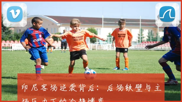 印尼客场逆袭背后：后场铁壁与主场压力下的冷静博弈
