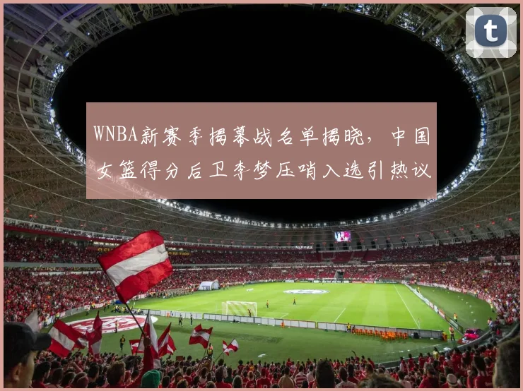 WNBA新赛季揭幕战名单揭晓，中国女篮得分后卫李梦压哨入选引热议