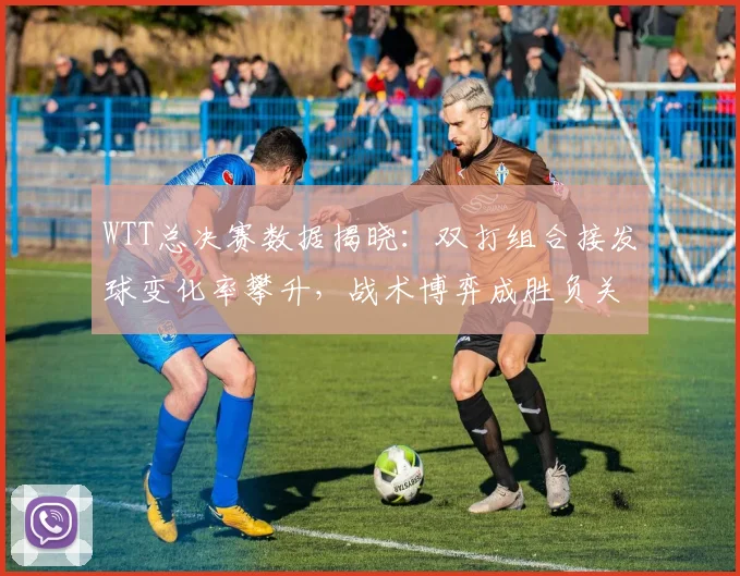 WTT总决赛数据揭晓：双打组合接发球变化率攀升，战术博弈成胜负关键