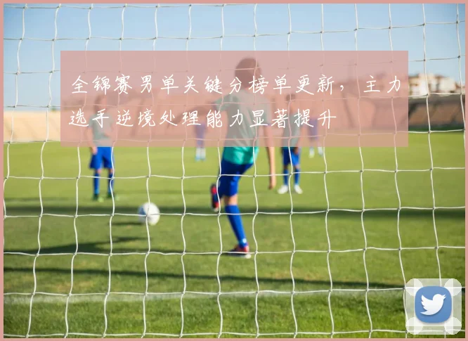 全锦赛男单关键分榜单更新，主力选手逆境处理能力显著提升