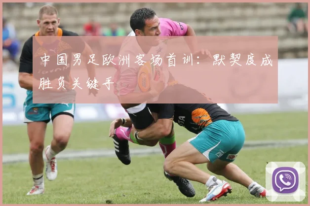 中国男足欧洲客场首训：默契度成胜负关键手