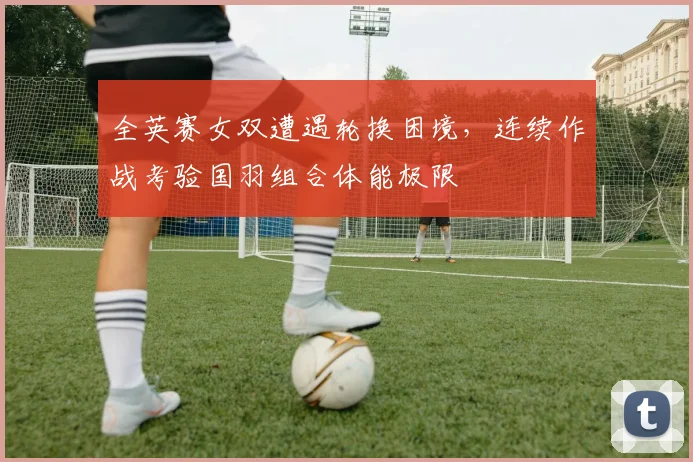 全英赛女双遭遇轮换困境，连续作战考验国羽组合体能极限