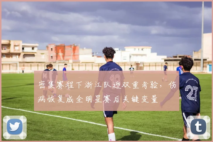 密集赛程下浙江队迎双重考验，伤病恢复成全明星赛后关键变量
