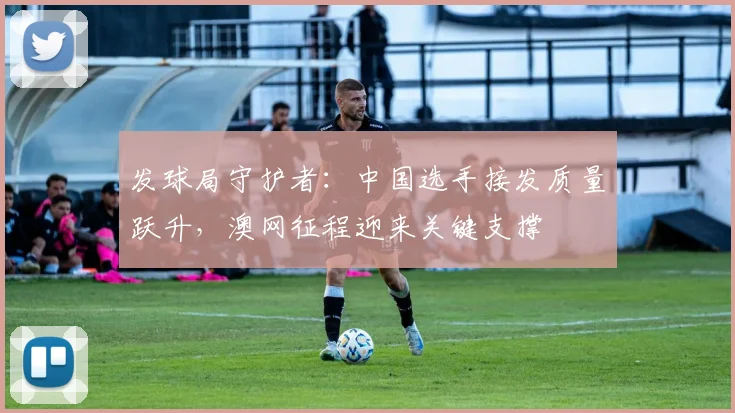 发球局守护者：中国选手接发质量跃升，澳网征程迎来关键支撑