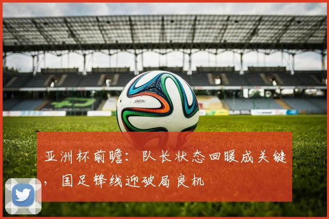 亚洲杯前瞻：队长状态回暖成关键，国足锋线迎破局良机