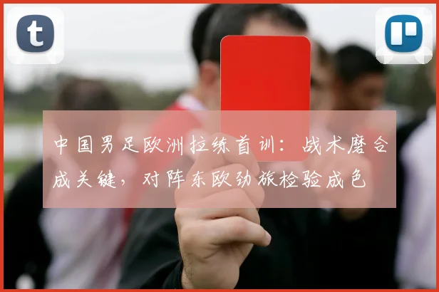 中国男足欧洲拉练首训：战术磨合成关键，对阵东欧劲旅检验成色