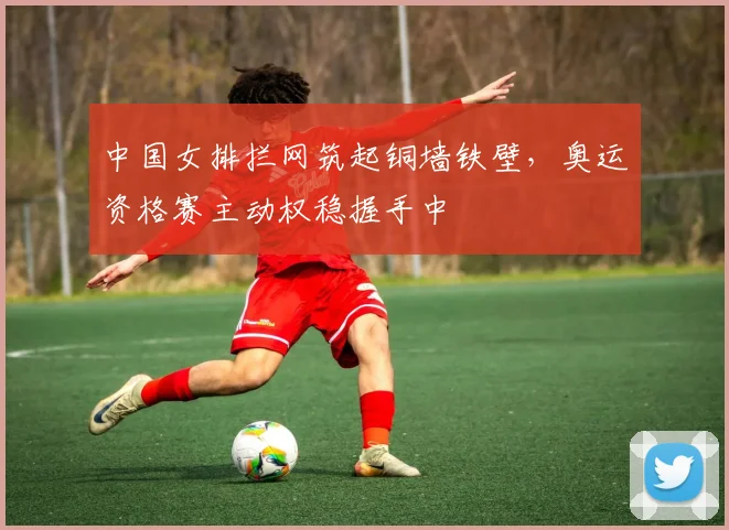 中国女排拦网筑起铜墙铁壁,奥运资格赛主动权稳握手中
