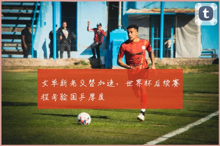 女单新老交替加速，世界杯后续赛程考验国乒厚度