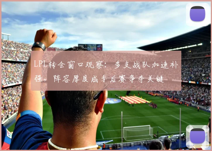 LPL转会窗口观察：多支战队加速补强，阵容厚度成季后赛争夺关键
