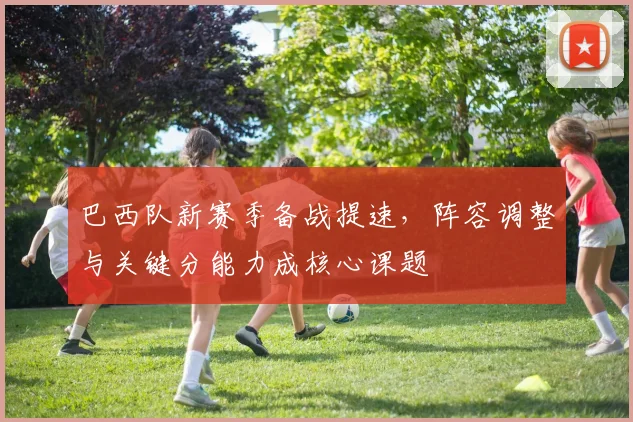 巴西队新赛季备战提速，阵容调整与关键分能力成核心课题