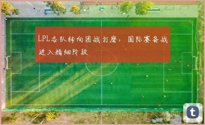 LPL各队转向团战打磨，国际赛备战进入精细阶段