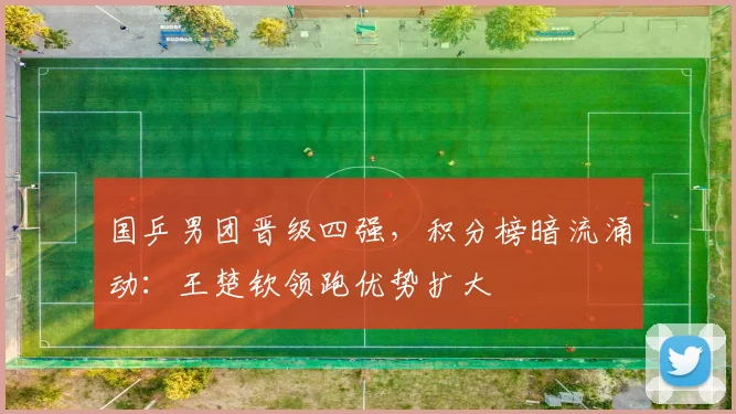 国乒男团晋级四强，积分榜暗流涌动：王楚钦领跑优势扩大